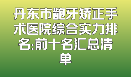 丹东市龅牙矫正手术医院综合实力排名：前十名汇总清单
