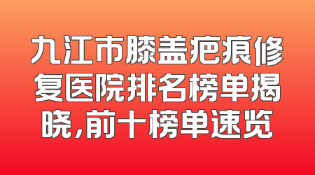 九江市膝盖疤痕修复医院排名榜单揭晓，前十榜单速览