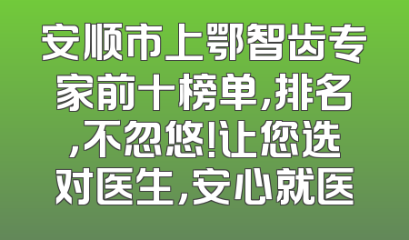 安顺市上鄂智齿专家前十榜单，排名，不忽悠！让您选对医生，安心就医