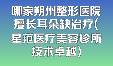 哪家朔州整形医院擅长耳朵缺治疗（星范医疗美容诊所技术卓越）