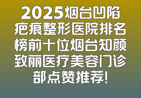 2025烟台凹陷疤痕整形医院排名榜前十位烟台知颜致丽医疗美容门诊部点赞推荐！
