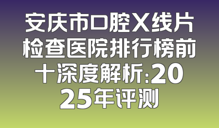 安庆市口腔X线片检查医院排行榜前十深度解析：2025年评测