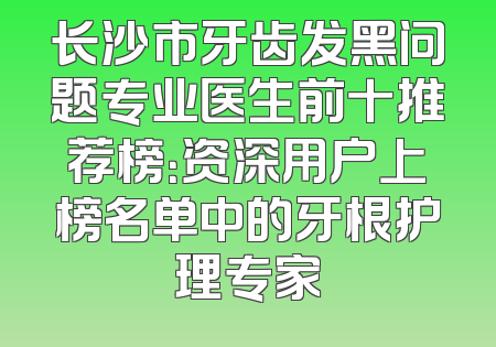 长沙市牙齿发黑问题专业医生前十推荐榜：资深用户上榜名单中的牙根护理专家