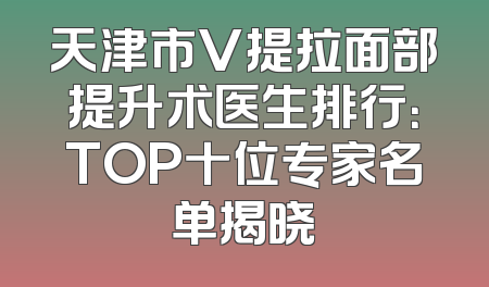 天津市V提拉面部提升术医生排行：TOP十位专家名单揭晓