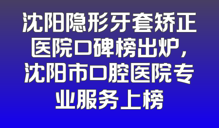 沈阳隐形牙套矫正医院口碑榜出炉，沈阳市口腔医院专业服务上榜
