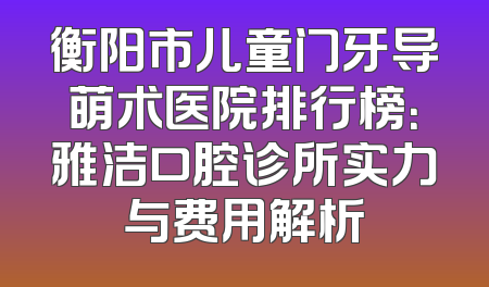 衡阳市儿童门牙导萌术医院排行榜：雅洁口腔诊所实力与费用解析
