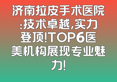 济南拉皮手术医院：技术卓越，实力登顶！TOP6医美机构展现专业魅力！