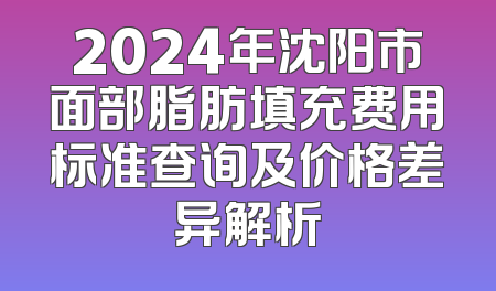2024年沈阳市面部脂肪填充费用标准查询及价格差异解析