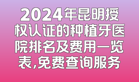 2024年昆明授权认证的种植牙医院排名及费用一览表，免费查询服务