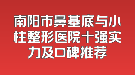南阳市鼻基底与小柱整形医院十强实力及口碑推荐
