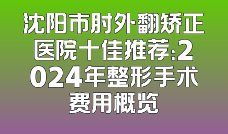 沈阳市肘外翻矫正医院十佳推荐：2024年整形手术费用概览