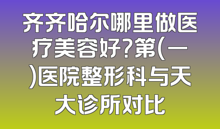 齐齐哈尔哪里做医疗美容好？第（一）医院整形科与天大诊所对比