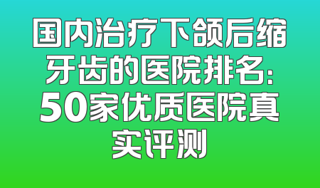 国内治疗下颌后缩牙齿的医院排名：50家优质医院真实评测