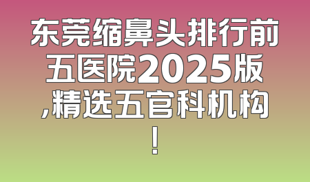 东莞缩鼻头排行前五医院2025版，精选五官科机构！