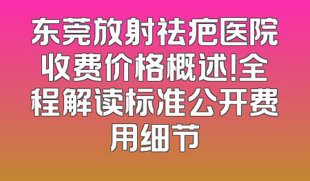 东莞放射祛疤医院收费价格概述！全程解读标准公开费用细节