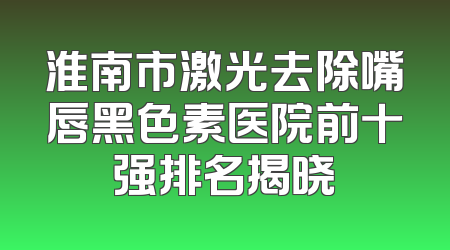 淮南市激光去除嘴唇黑色素医院前十强排名揭晓
