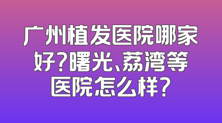广州植发医院哪家好？曙光、荔湾等医院怎么样？