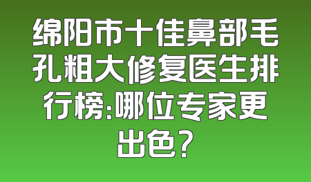 绵阳市十佳鼻部毛孔粗大修复医生排行榜：哪位专家更出色？