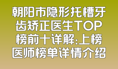 朝阳市隐形托槽牙齿矫正医生TOP榜前十详解：上榜医师榜单详情介绍