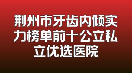 荆州市牙齿内倾实力榜单前十公立私立优选医院