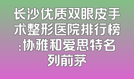 长沙优质双眼皮手术整形医院排行榜：协雅和爱思特名列前茅