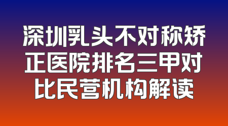 深圳乳头不对称矫正医院排名三甲对比民营机构解读