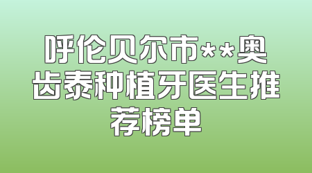 呼伦贝尔市**奥齿泰种植牙医生推荐榜单