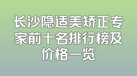 长沙隐适美矫正专家前十名排行榜及价格一览