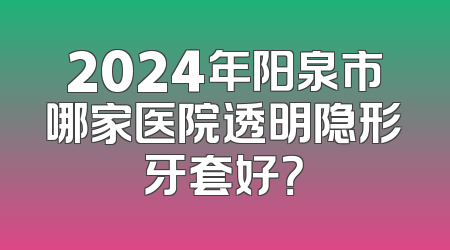 2024年阳泉市哪家医院透明隐形牙套好？