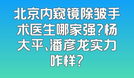 北京内窥镜除皱手术医生哪家强？杨大平、潘彦龙实力咋样？