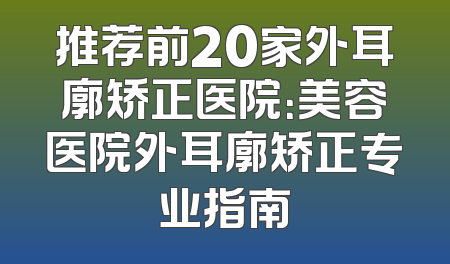 推荐前20家外耳廓矫正医院：美容医院外耳廓矫正专业指南
