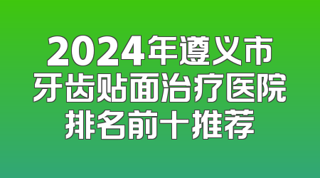 2024年遵义市牙齿贴面治疗医院排名前十推荐