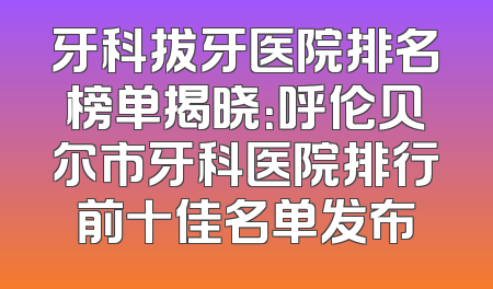 牙科拔牙医院排名榜单揭晓：呼伦贝尔市牙科医院排行前十佳名单发布