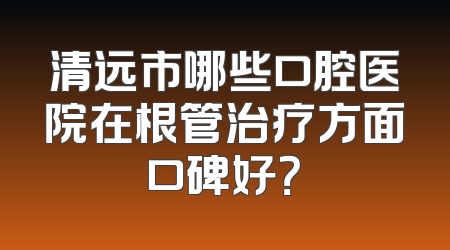 清远市哪些口腔医院在根管治疗方面口碑好？