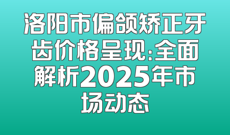 洛阳市偏颌矫正牙齿价格呈现：全面解析2025年市场动态