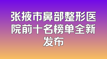 张掖市鼻部整形医院前十名榜单全新发布