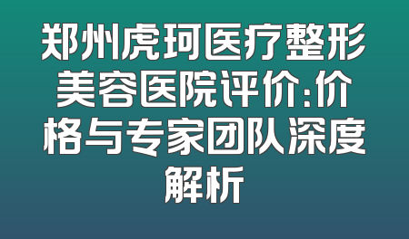 郑州虎珂医疗整形美容医院评价：价格与专家团队深度解析