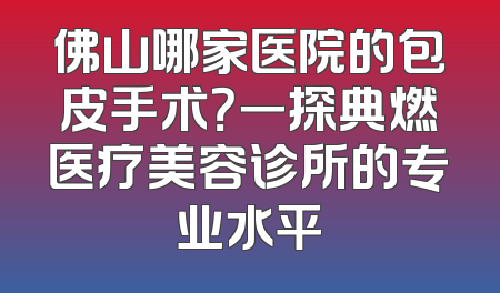 佛山哪家医院的包皮手术？一探典燃医疗美容诊所的专业水平