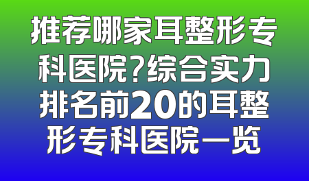 推荐哪家耳整形专科医院？综合实力排名前20的耳整形专科医院一览