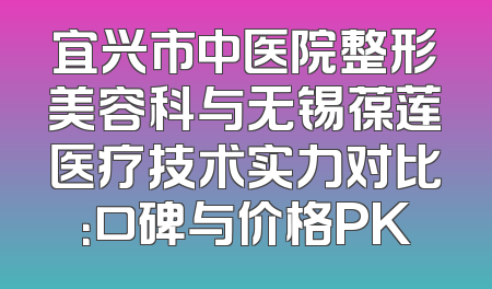 宜兴市中医院整形美容科与无锡葆莲医疗技术实力对比：口碑与价格PK