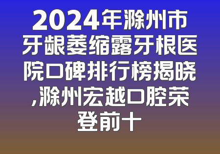 2024年滁州市牙龈萎缩露牙根医院口碑排行榜揭晓，滁州宏越口腔荣登前十