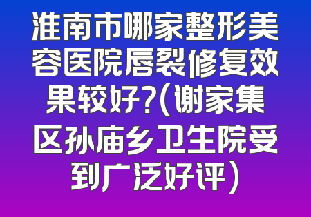 淮南市哪家整形美容医院唇裂修复效果较好？(谢家集区孙庙乡卫生院受到广泛好评)
