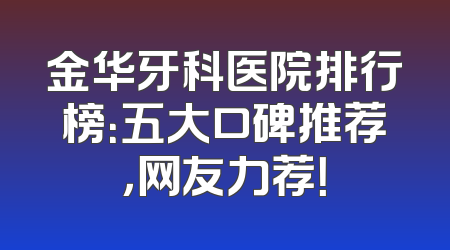 金华牙科医院排行榜：五大口碑推荐，网友力荐！