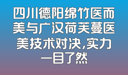 四川德阳绵竹医而美与广汉荷芙蔓医美技术对决，实力一目了然
