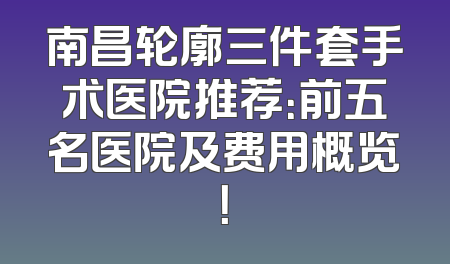 南昌轮廓三件套手术医院推荐：前五名医院及费用概览！