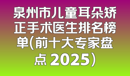 泉州市儿童耳朵矫正手术医生排名榜单（前十大专家盘点 2025）