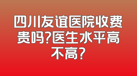 四川友谊医院收费贵吗？医生水平高不高？