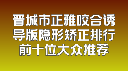 晋城市正雅咬合诱导版隐形矫正排行前十位大众推荐