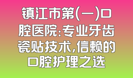 镇江市第（一）口腔医院：专业牙齿瓷贴技术，信赖的口腔护理之选