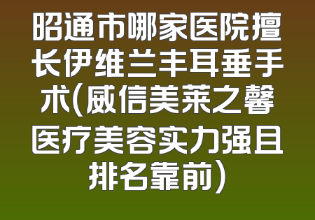 昭通市哪家医院擅长伊维兰丰耳垂手术（威信美莱之馨医疗美容实力强且排名靠前）